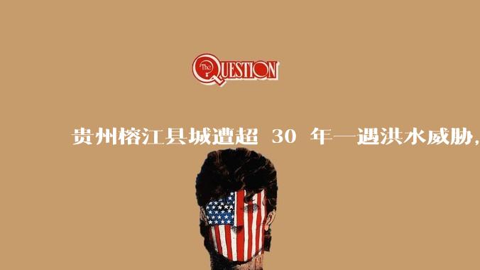 贵州榕江县城遭超 30 年一遇洪水威胁，最大商场被洪水淹没，目前当地情况如何？为什么此次洪水这么大？